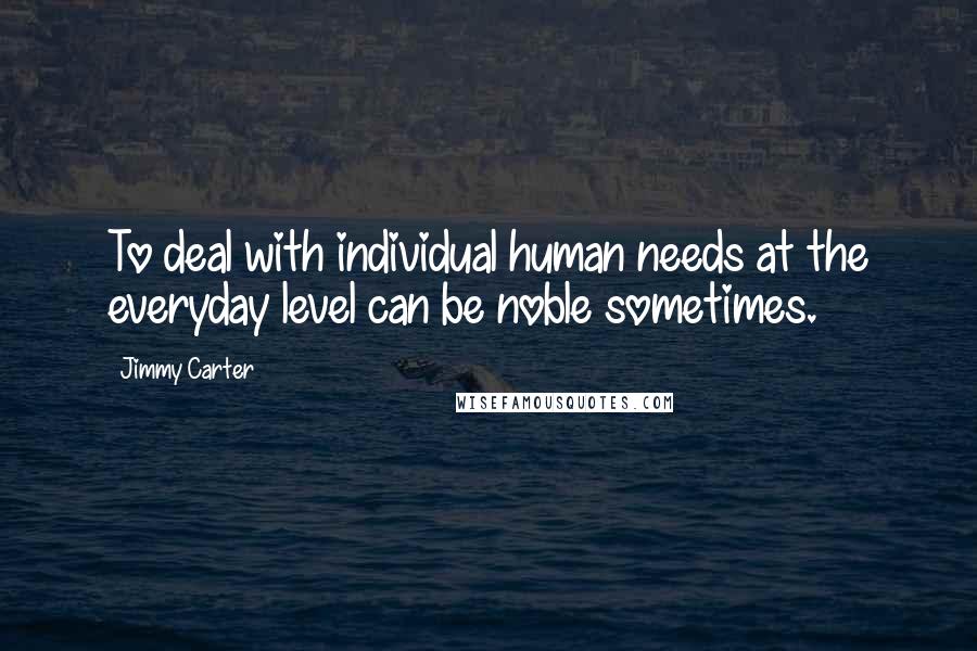 Jimmy Carter Quotes: To deal with individual human needs at the everyday level can be noble sometimes.
