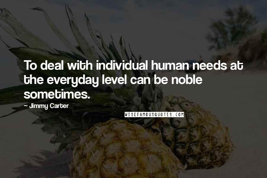 Jimmy Carter Quotes: To deal with individual human needs at the everyday level can be noble sometimes.