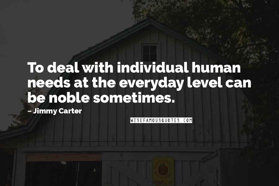 Jimmy Carter Quotes: To deal with individual human needs at the everyday level can be noble sometimes.