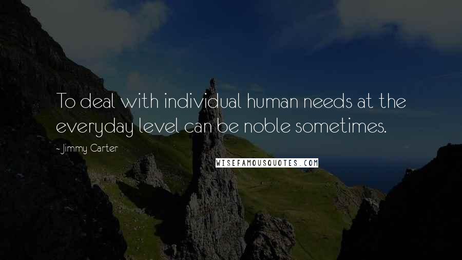 Jimmy Carter Quotes: To deal with individual human needs at the everyday level can be noble sometimes.