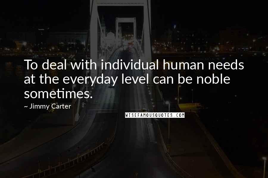 Jimmy Carter Quotes: To deal with individual human needs at the everyday level can be noble sometimes.