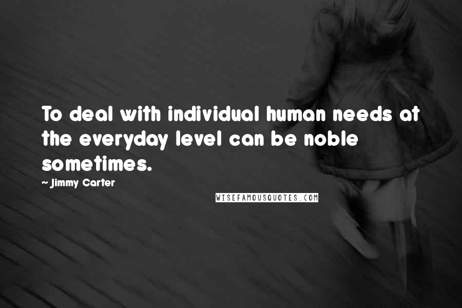 Jimmy Carter Quotes: To deal with individual human needs at the everyday level can be noble sometimes.