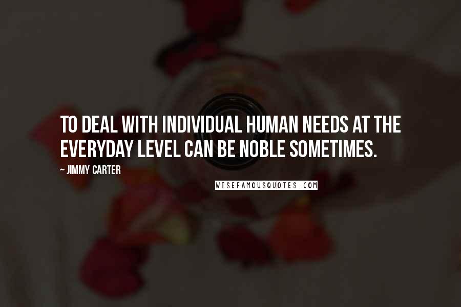 Jimmy Carter Quotes: To deal with individual human needs at the everyday level can be noble sometimes.