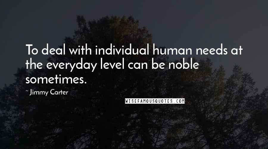 Jimmy Carter Quotes: To deal with individual human needs at the everyday level can be noble sometimes.