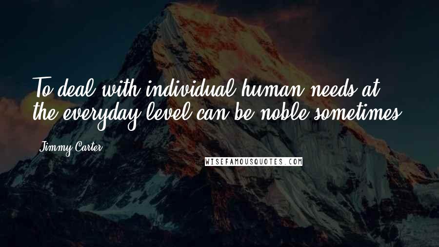 Jimmy Carter Quotes: To deal with individual human needs at the everyday level can be noble sometimes.