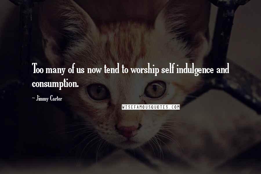 Jimmy Carter Quotes: Too many of us now tend to worship self indulgence and consumption.