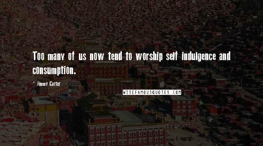 Jimmy Carter Quotes: Too many of us now tend to worship self indulgence and consumption.