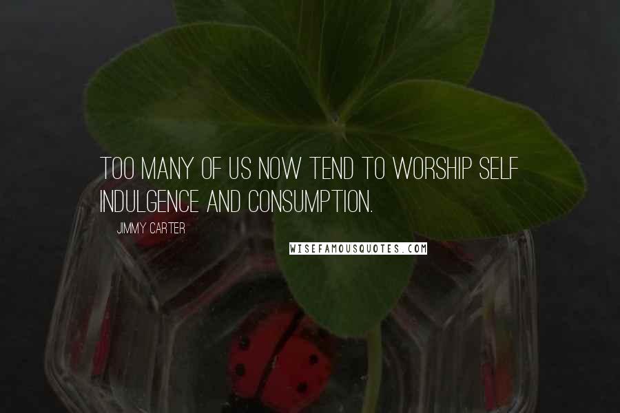 Jimmy Carter Quotes: Too many of us now tend to worship self indulgence and consumption.