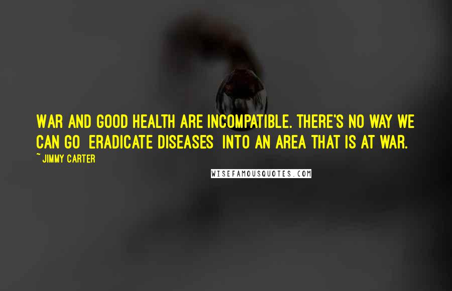 Jimmy Carter Quotes: War and good health are incompatible. There's no way we can go [eradicate diseases] into an area that is at war.