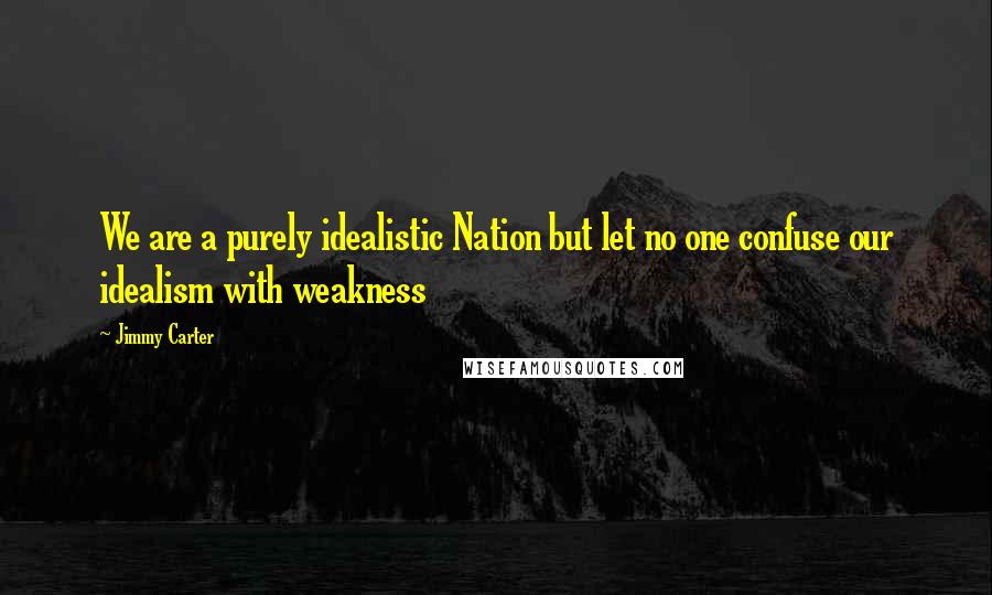 Jimmy Carter Quotes: We are a purely idealistic Nation but let no one confuse our idealism with weakness