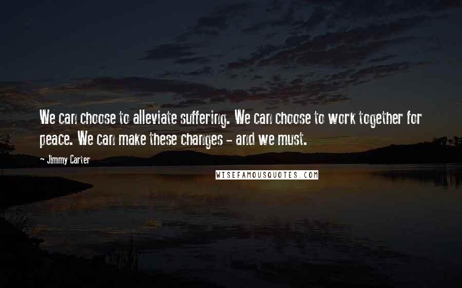 Jimmy Carter Quotes: We can choose to alleviate suffering. We can choose to work together for peace. We can make these changes - and we must.