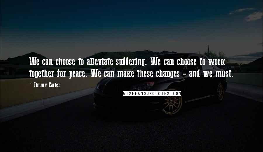 Jimmy Carter Quotes: We can choose to alleviate suffering. We can choose to work together for peace. We can make these changes - and we must.