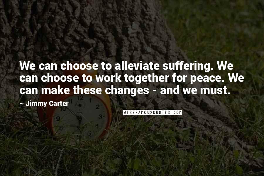 Jimmy Carter Quotes: We can choose to alleviate suffering. We can choose to work together for peace. We can make these changes - and we must.