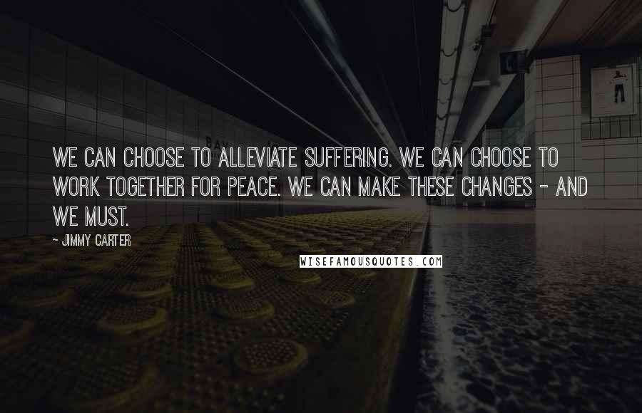 Jimmy Carter Quotes: We can choose to alleviate suffering. We can choose to work together for peace. We can make these changes - and we must.