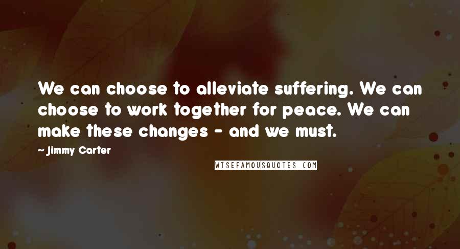 Jimmy Carter Quotes: We can choose to alleviate suffering. We can choose to work together for peace. We can make these changes - and we must.