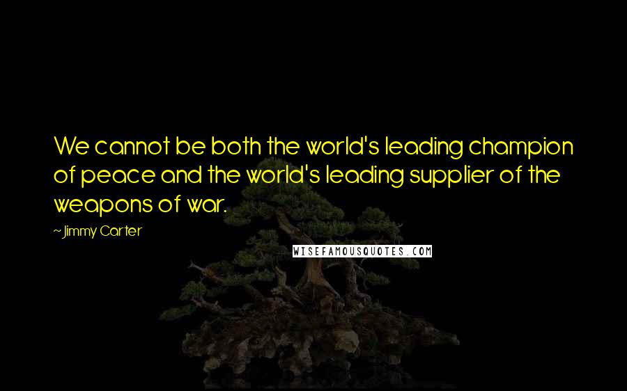 Jimmy Carter Quotes: We cannot be both the world's leading champion of peace and the world's leading supplier of the weapons of war.