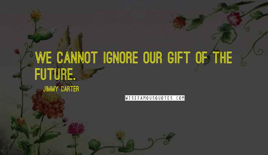 Jimmy Carter Quotes: We cannot ignore our gift of the future.
