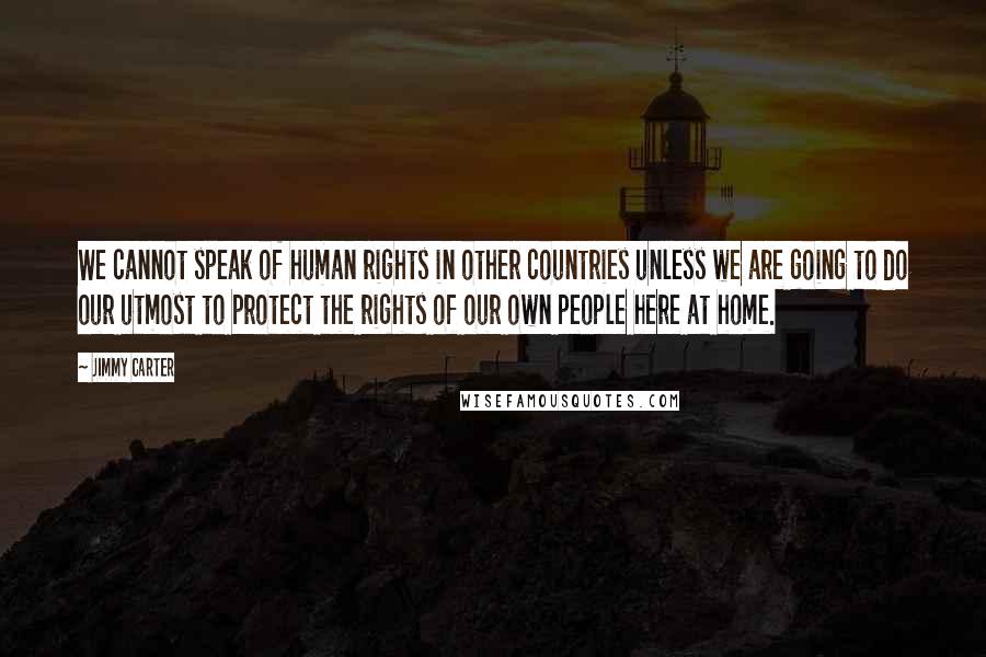 Jimmy Carter Quotes: We cannot speak of human rights in other countries unless we are going to do our utmost to protect the rights of our own people here at home.