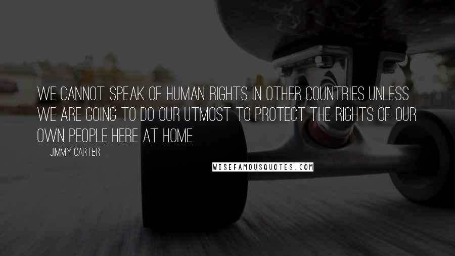 Jimmy Carter Quotes: We cannot speak of human rights in other countries unless we are going to do our utmost to protect the rights of our own people here at home.