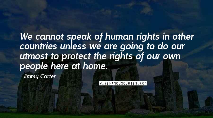 Jimmy Carter Quotes: We cannot speak of human rights in other countries unless we are going to do our utmost to protect the rights of our own people here at home.