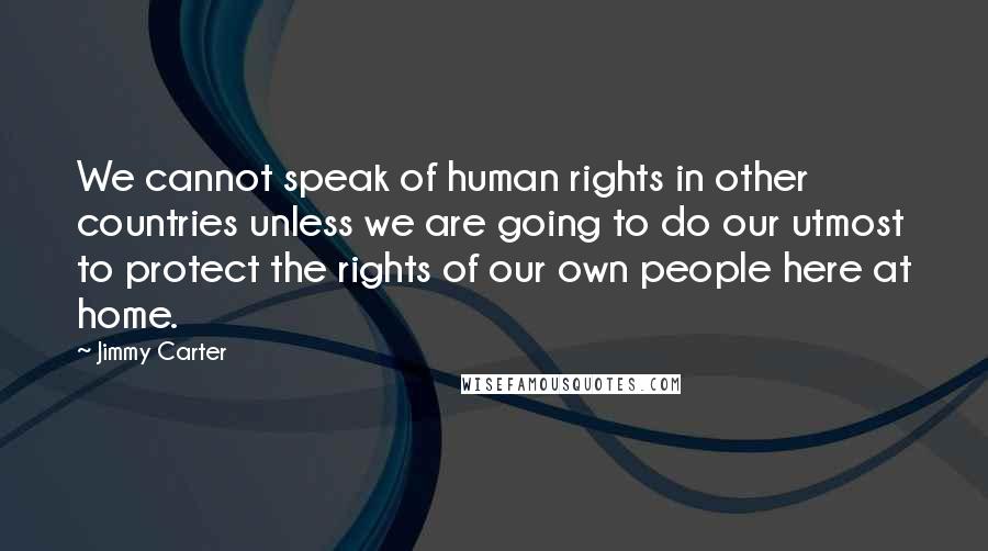 Jimmy Carter Quotes: We cannot speak of human rights in other countries unless we are going to do our utmost to protect the rights of our own people here at home.