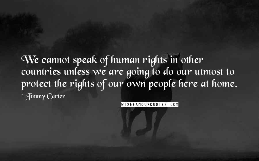 Jimmy Carter Quotes: We cannot speak of human rights in other countries unless we are going to do our utmost to protect the rights of our own people here at home.