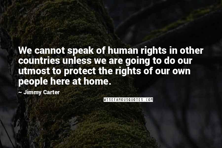 Jimmy Carter Quotes: We cannot speak of human rights in other countries unless we are going to do our utmost to protect the rights of our own people here at home.