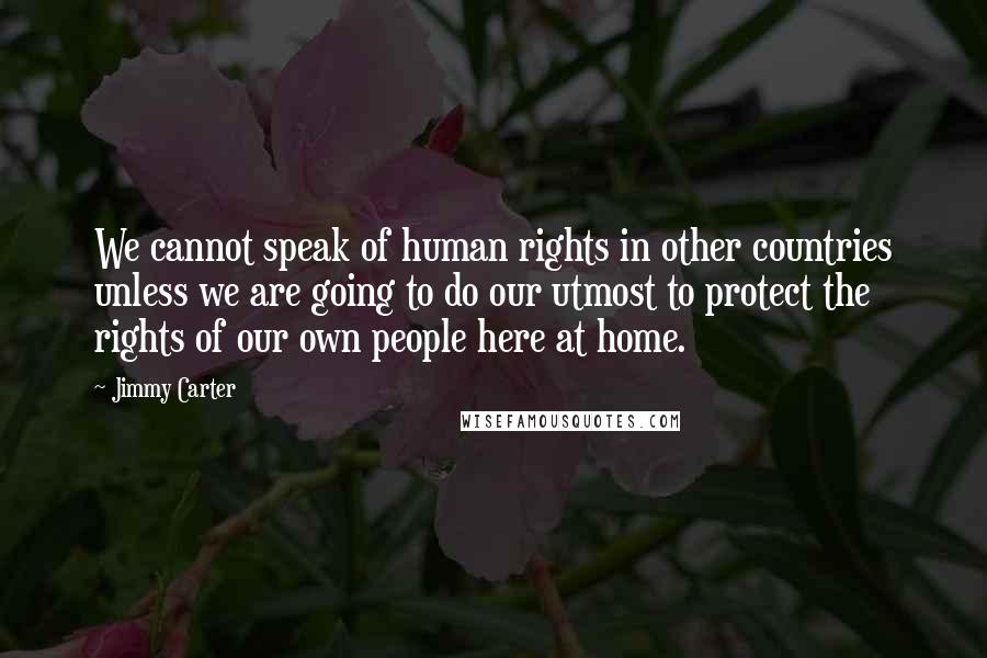 Jimmy Carter Quotes: We cannot speak of human rights in other countries unless we are going to do our utmost to protect the rights of our own people here at home.