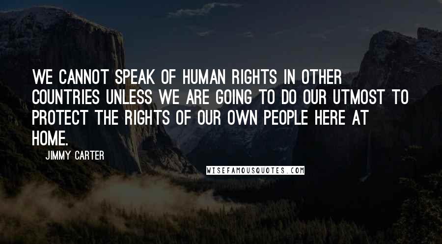 Jimmy Carter Quotes: We cannot speak of human rights in other countries unless we are going to do our utmost to protect the rights of our own people here at home.