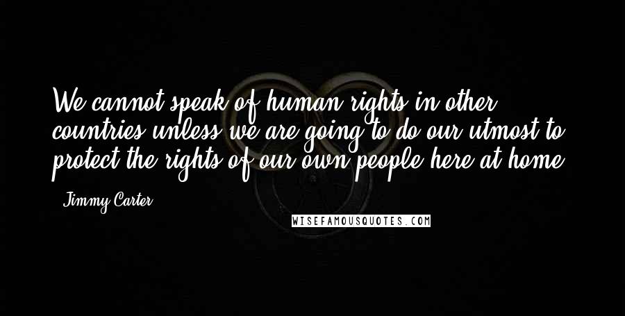 Jimmy Carter Quotes: We cannot speak of human rights in other countries unless we are going to do our utmost to protect the rights of our own people here at home.