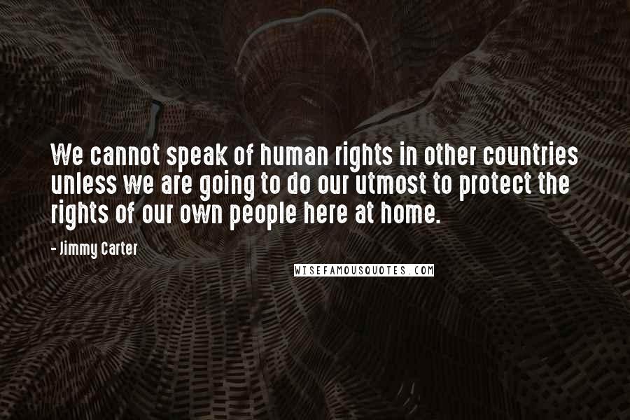 Jimmy Carter Quotes: We cannot speak of human rights in other countries unless we are going to do our utmost to protect the rights of our own people here at home.