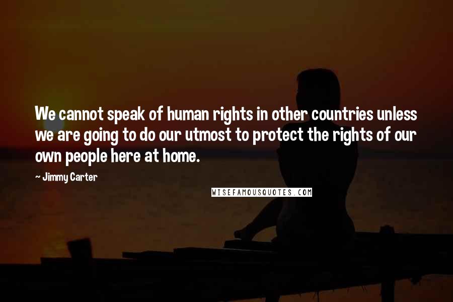 Jimmy Carter Quotes: We cannot speak of human rights in other countries unless we are going to do our utmost to protect the rights of our own people here at home.