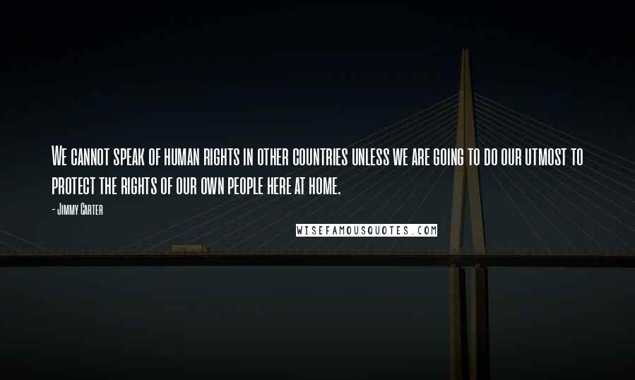 Jimmy Carter Quotes: We cannot speak of human rights in other countries unless we are going to do our utmost to protect the rights of our own people here at home.