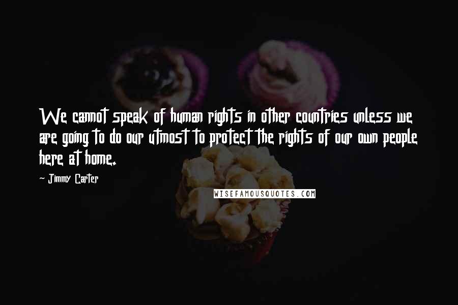 Jimmy Carter Quotes: We cannot speak of human rights in other countries unless we are going to do our utmost to protect the rights of our own people here at home.