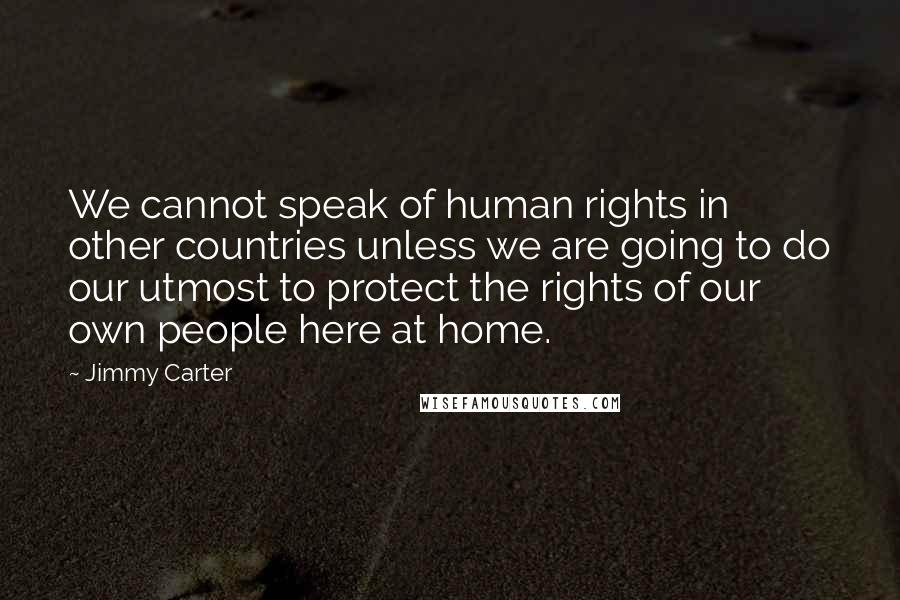 Jimmy Carter Quotes: We cannot speak of human rights in other countries unless we are going to do our utmost to protect the rights of our own people here at home.