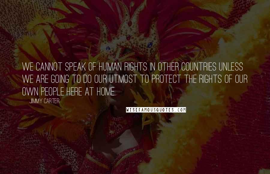 Jimmy Carter Quotes: We cannot speak of human rights in other countries unless we are going to do our utmost to protect the rights of our own people here at home.