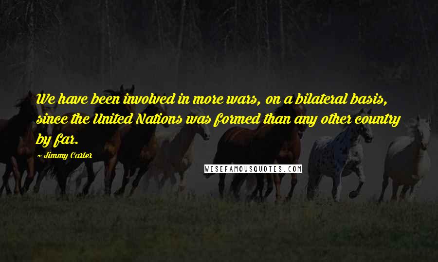 Jimmy Carter Quotes: We have been involved in more wars, on a bilateral basis, since the United Nations was formed than any other country by far.