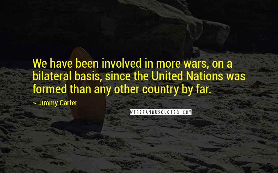 Jimmy Carter Quotes: We have been involved in more wars, on a bilateral basis, since the United Nations was formed than any other country by far.