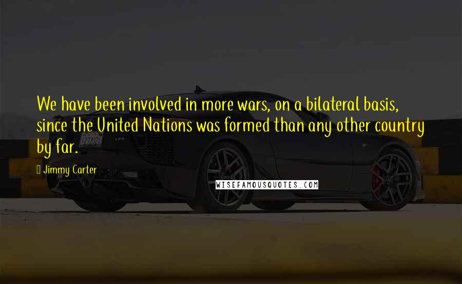 Jimmy Carter Quotes: We have been involved in more wars, on a bilateral basis, since the United Nations was formed than any other country by far.