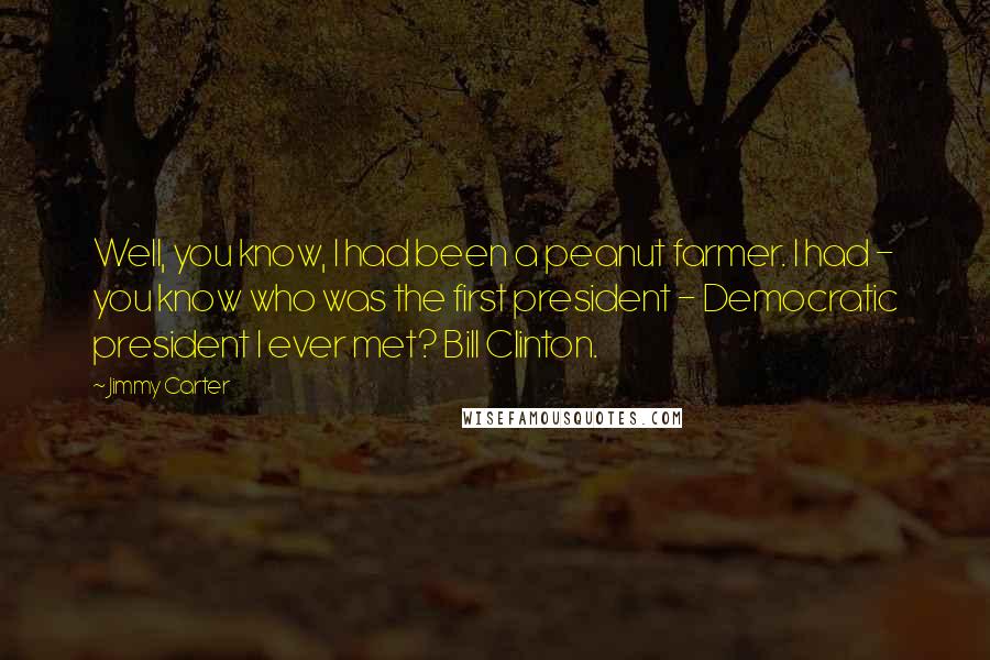 Jimmy Carter Quotes: Well, you know, I had been a peanut farmer. I had - you know who was the first president - Democratic president I ever met? Bill Clinton.