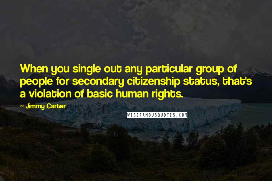 Jimmy Carter Quotes: When you single out any particular group of people for secondary citizenship status, that's a violation of basic human rights.