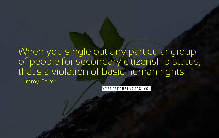 Jimmy Carter Quotes: When you single out any particular group of people for secondary citizenship status, that's a violation of basic human rights.