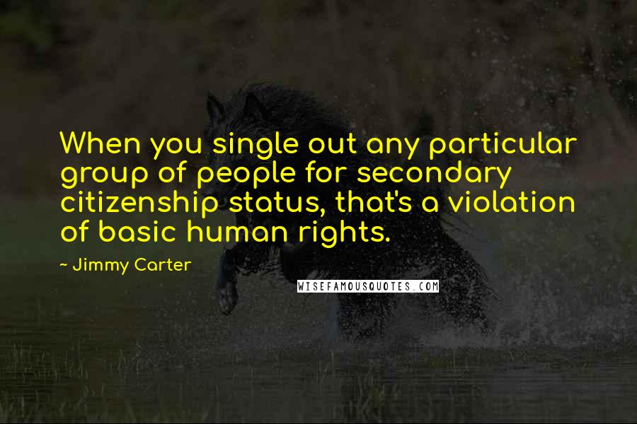 Jimmy Carter Quotes: When you single out any particular group of people for secondary citizenship status, that's a violation of basic human rights.