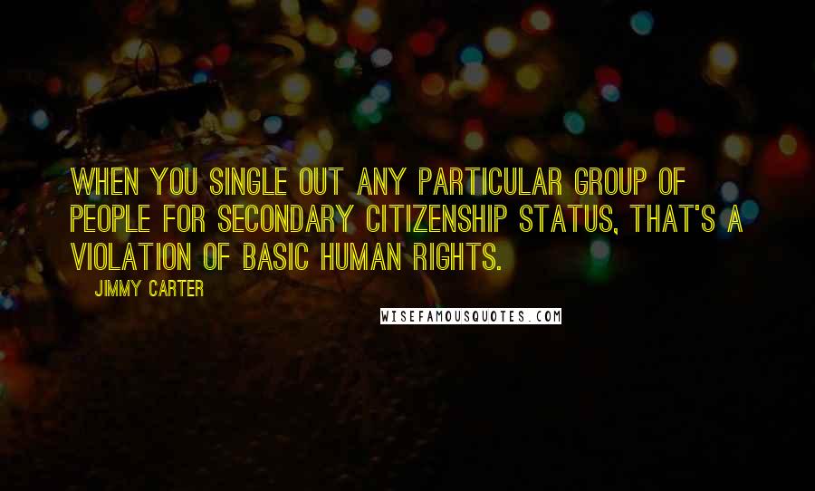 Jimmy Carter Quotes: When you single out any particular group of people for secondary citizenship status, that's a violation of basic human rights.