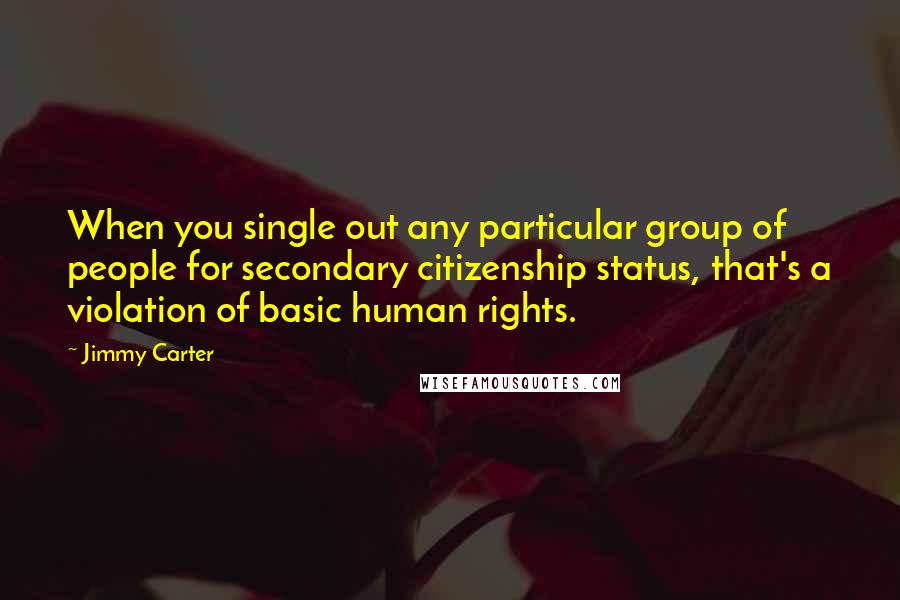 Jimmy Carter Quotes: When you single out any particular group of people for secondary citizenship status, that's a violation of basic human rights.