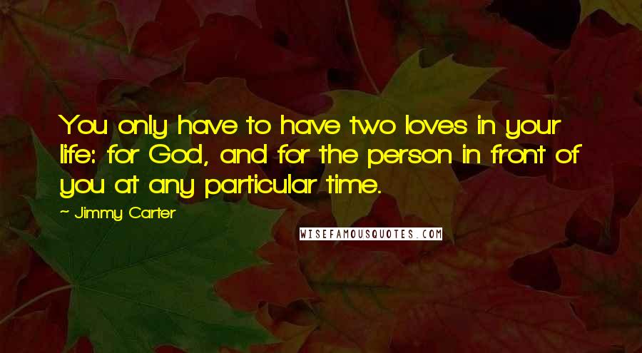 Jimmy Carter Quotes: You only have to have two loves in your life: for God, and for the person in front of you at any particular time.