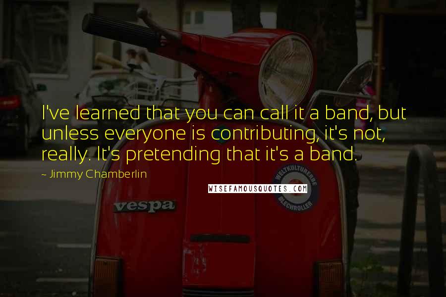 Jimmy Chamberlin Quotes: I've learned that you can call it a band, but unless everyone is contributing, it's not, really. It's pretending that it's a band.