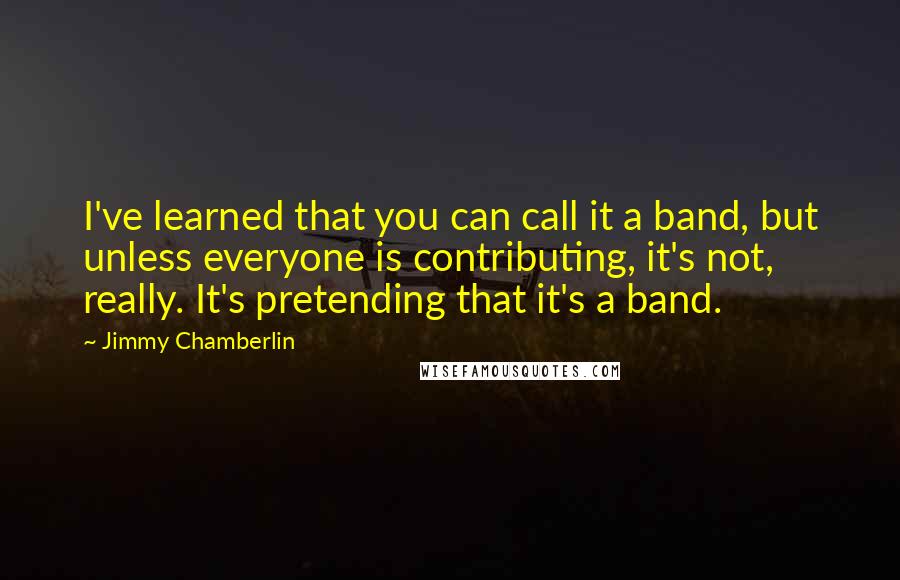 Jimmy Chamberlin Quotes: I've learned that you can call it a band, but unless everyone is contributing, it's not, really. It's pretending that it's a band.