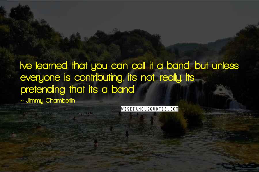 Jimmy Chamberlin Quotes: I've learned that you can call it a band, but unless everyone is contributing, it's not, really. It's pretending that it's a band.