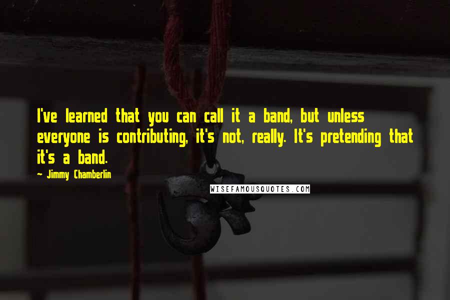 Jimmy Chamberlin Quotes: I've learned that you can call it a band, but unless everyone is contributing, it's not, really. It's pretending that it's a band.